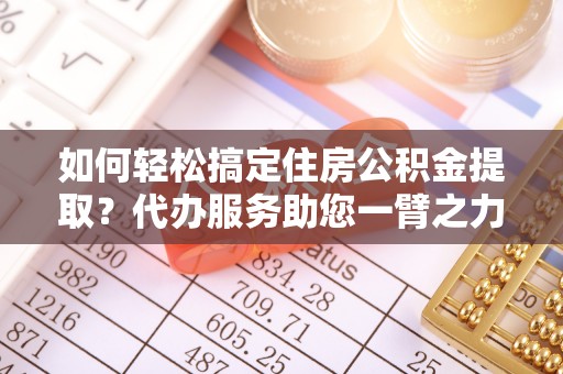 汉源如何轻松搞定住房公积金提取？代办服务助您一臂之力