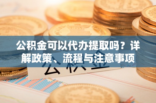 汉源公积金可以代办提取吗？详解政策、流程与注意事项
