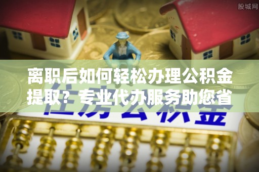 汉源离职后如何轻松办理公积金提取？专业代办服务助您省心省力