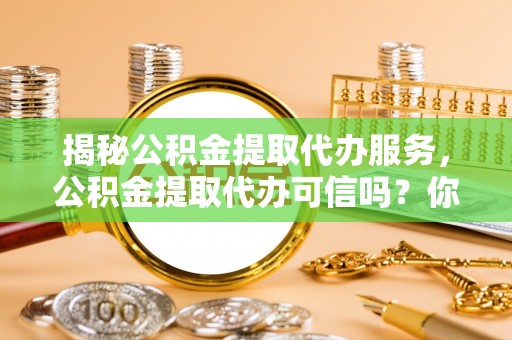 汉源揭秘公积金提取代办服务，公积金提取代办可信吗？你需要知道的真相