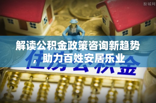 汉源解读公积金政策咨询新趋势，助力百姓安居乐业